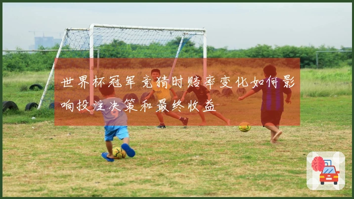 世界杯冠军竞猜时赔率变化如何影响投注决策和最终收益